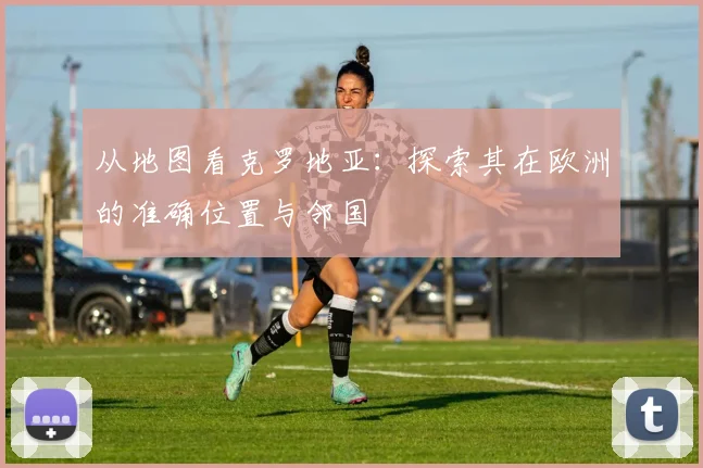 从地图看克罗地亚：探索其在欧洲的准确位置与邻国