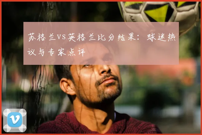 苏格兰vs英格兰比分结果：球迷热议与专家点评