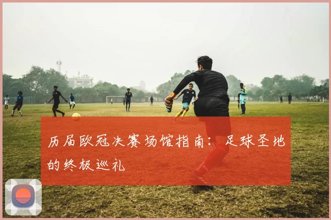 历届欧冠决赛场馆指南:足球圣地的终极巡礼