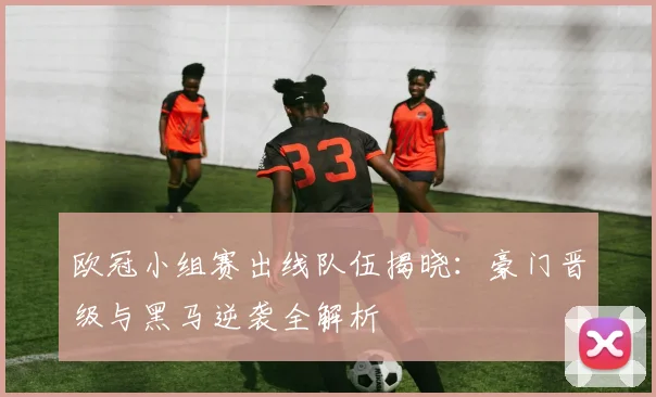 欧冠小组赛出线队伍揭晓：豪门晋级与黑马逆袭全解析