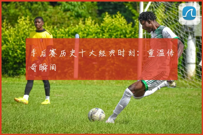 季后赛历史十大经典时刻:重温传奇瞬间