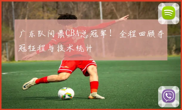 广东队问鼎CBA总冠军！全程回顾夺冠征程与技术统计