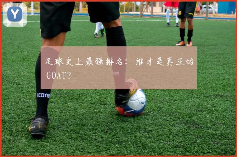 足球史上最强排名：谁才是真正的 GOAT？