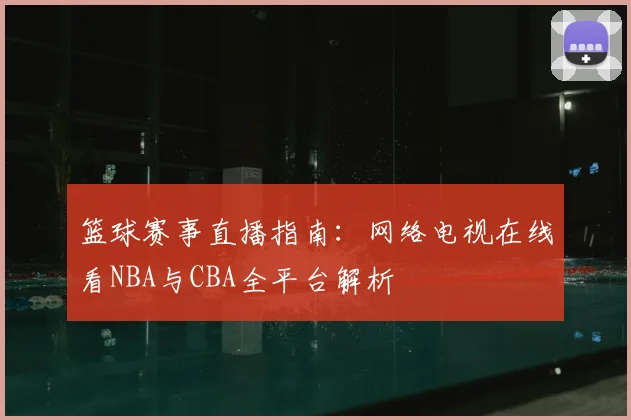 篮球赛事直播指南：网络电视在线看NBA与CBA全平台解析