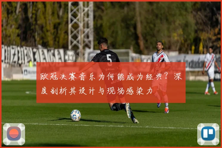 欧冠决赛音乐为何能成为经典？深度剖析其设计与现场感染力
