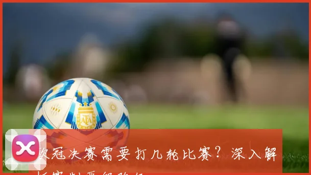 欧冠决赛需要打几轮比赛？深入解析赛制晋级路径