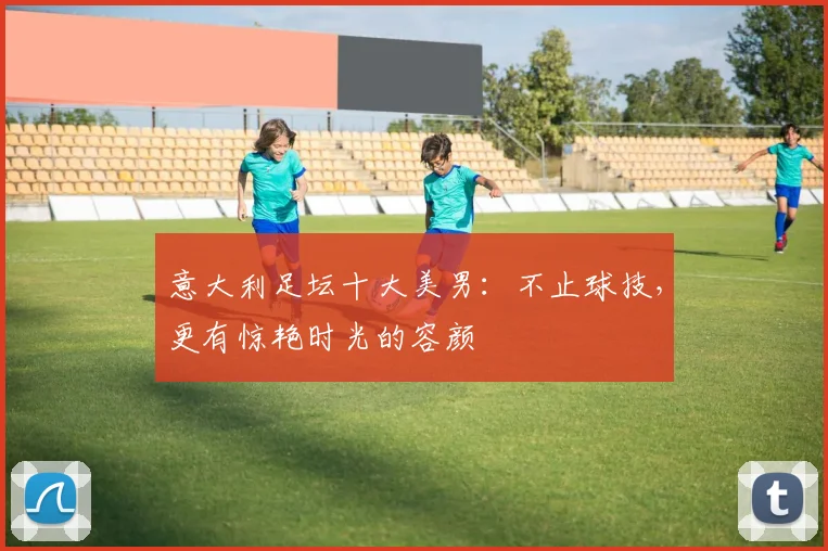 意大利足坛十大美男：不止球技，更有惊艳时光的容颜