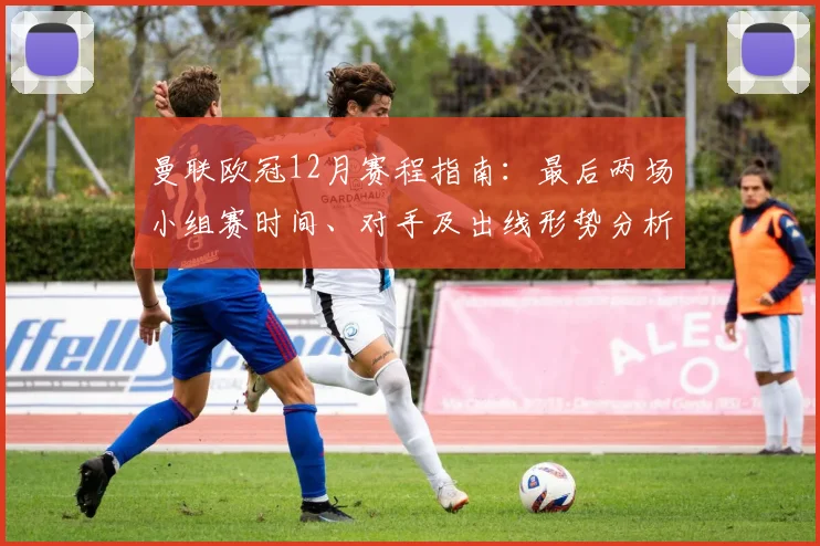 曼联欧冠12月赛程指南：最后两场小组赛时间、对手及出线形势分析