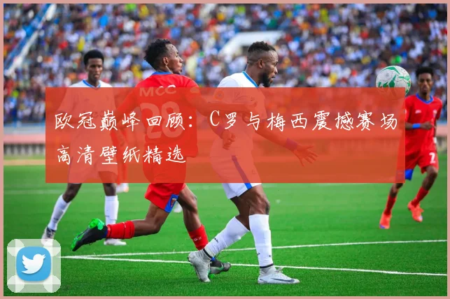 欧冠巅峰回顾：C罗与梅西震撼赛场高清壁纸精选