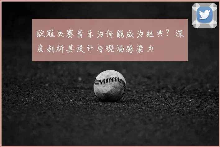 欧冠决赛音乐为何能成为经典？深度剖析其设计与现场感染力