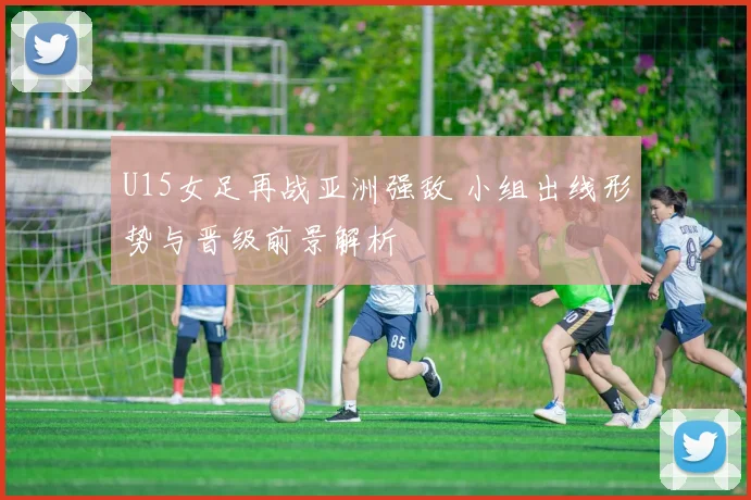 U15女足再战亚洲强敌 小组出线形势与晋级前景解析