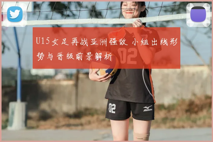 U15女足再战亚洲强敌 小组出线形势与晋级前景解析