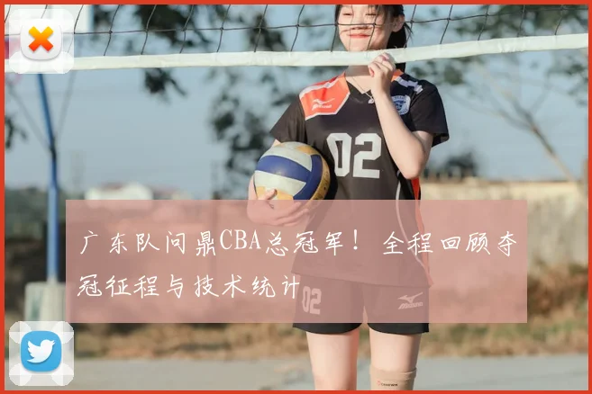 广东队问鼎CBA总冠军！全程回顾夺冠征程与技术统计