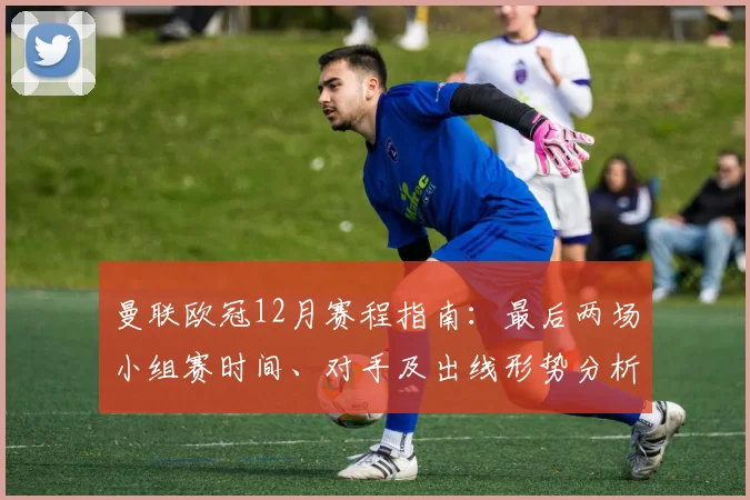曼联欧冠12月赛程指南：最后两场小组赛时间、对手及出线形势分析