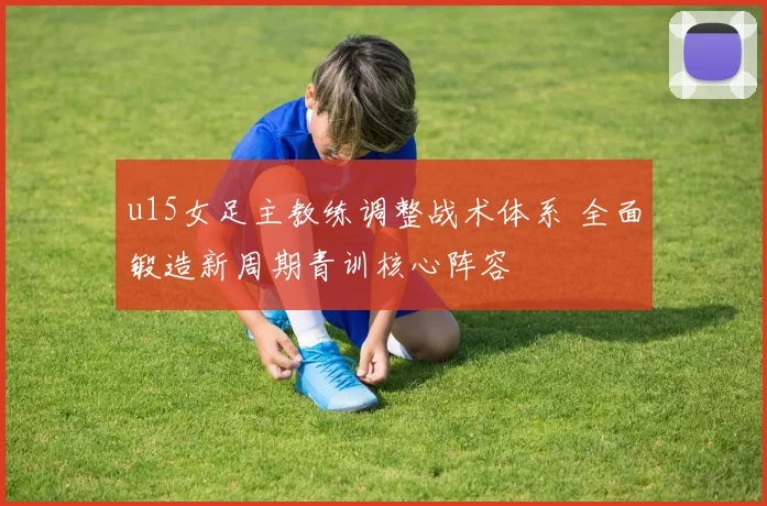 u15女足主教练调整战术体系 全面锻造新周期青训核心阵容