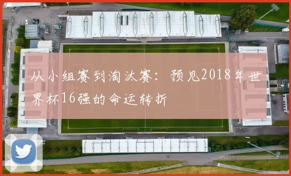 从小组赛到淘汰赛：预见2018年世界杯16强的命运转折