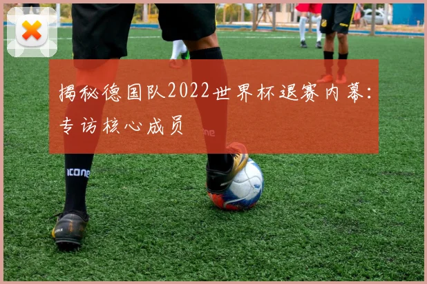 揭秘德国队2022世界杯退赛内幕：专访核心成员