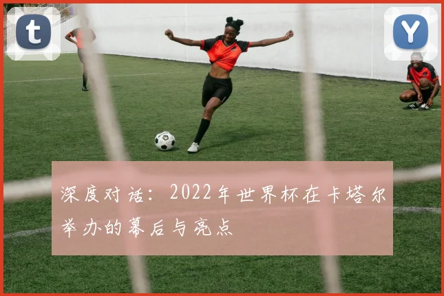 深度对话：2022年世界杯在卡塔尔举办的幕后与亮点