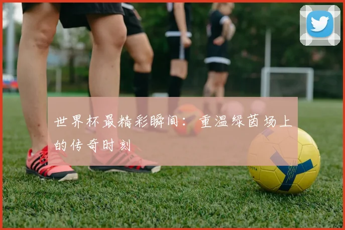 世界杯最精彩瞬间：重温绿茵场上的传奇时刻