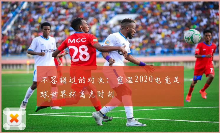 不容错过的对决：重温2020电竞足球世界杯高光时刻