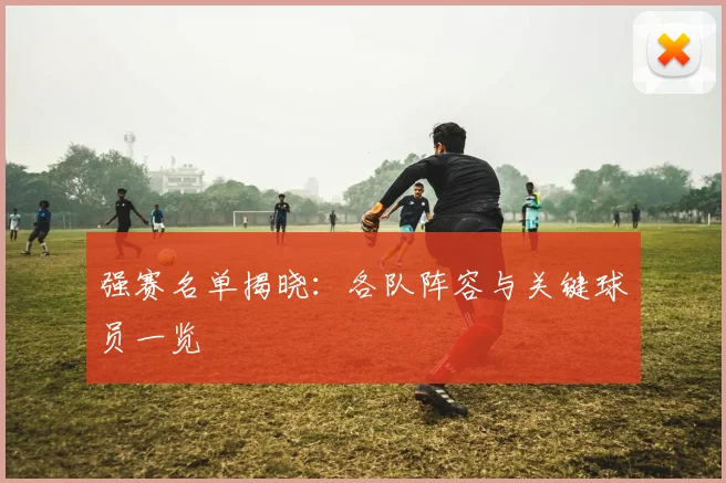 强赛名单揭晓：各队阵容与关键球员一览