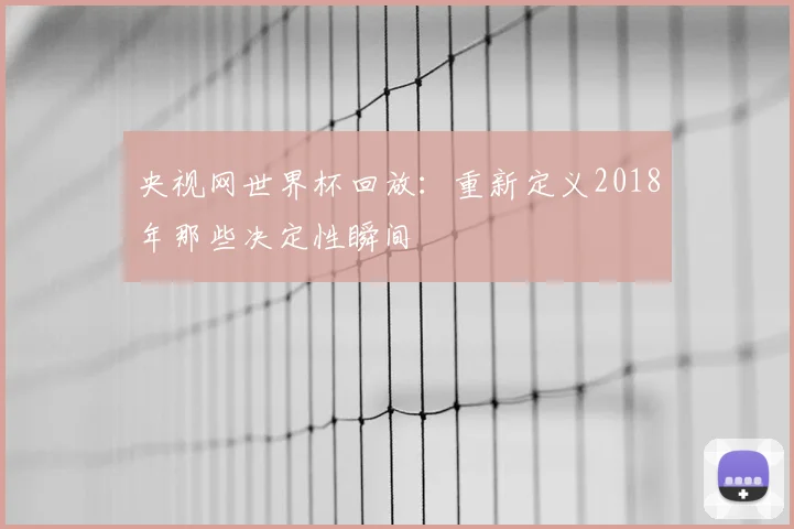 央视网世界杯回放：重新定义2018年那些决定性瞬间