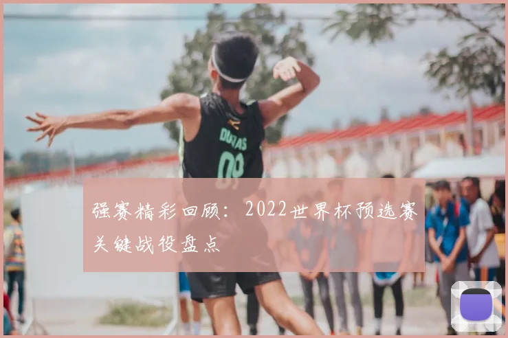 强赛精彩回顾：2022世界杯预选赛关键战役盘点