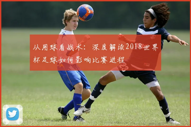从用球看战术：深度解读2018世界杯足球如何影响比赛进程