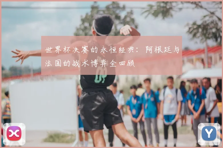 世界杯决赛的永恒经典：阿根廷与法国的战术博弈全回顾
