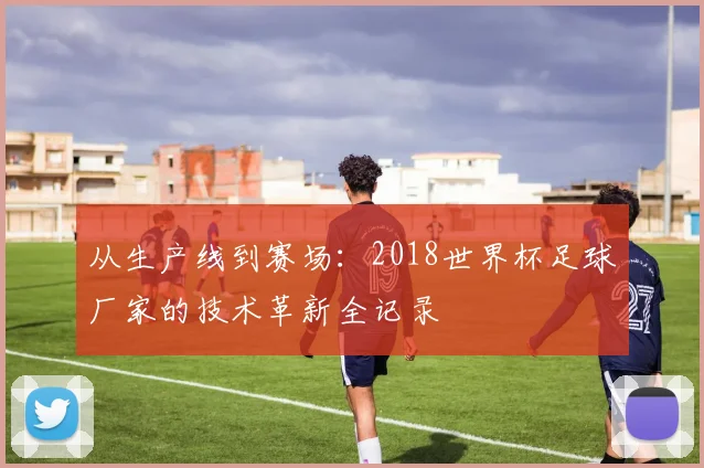 从生产线到赛场：2018世界杯足球厂家的技术革新全记录