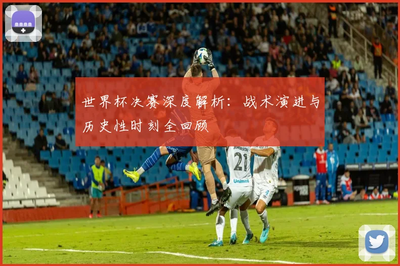 世界杯决赛深度解析：战术演进与历史性时刻全回顾