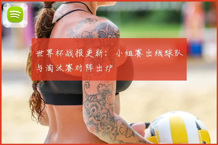 世界杯战报更新：小组赛出线球队与淘汰赛对阵出炉
