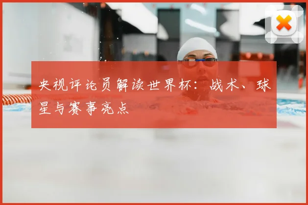 央视评论员解读世界杯:战术、球星与赛事亮点
