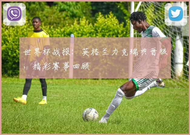 世界杯战报：英格兰力克瑞典晋级，精彩赛事回顾