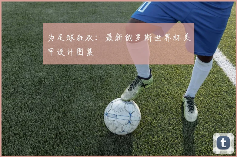 为足球狂欢：最新俄罗斯世界杯美甲设计图集