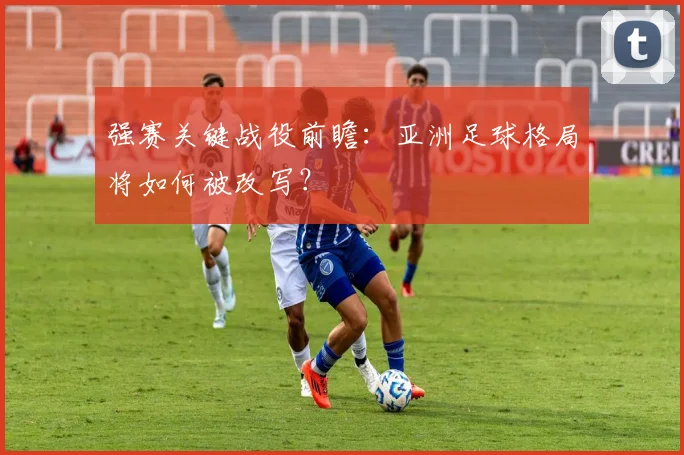强赛关键战役前瞻：亚洲足球格局将如何被改写？