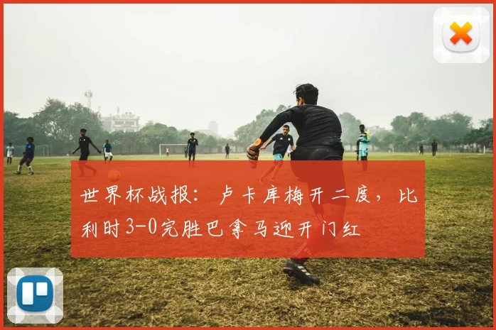 世界杯战报：卢卡库梅开二度，比利时3-0完胜巴拿马迎开门红