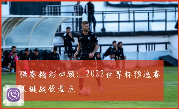强赛精彩回顾：2022世界杯预选赛关键战役盘点