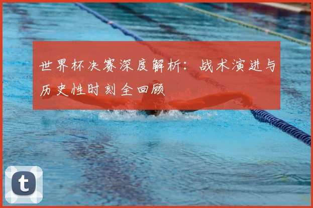 世界杯决赛深度解析：战术演进与历史性时刻全回顾